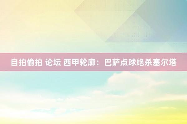 自拍偷拍 论坛 西甲轮廓：巴萨点球绝杀塞尔塔