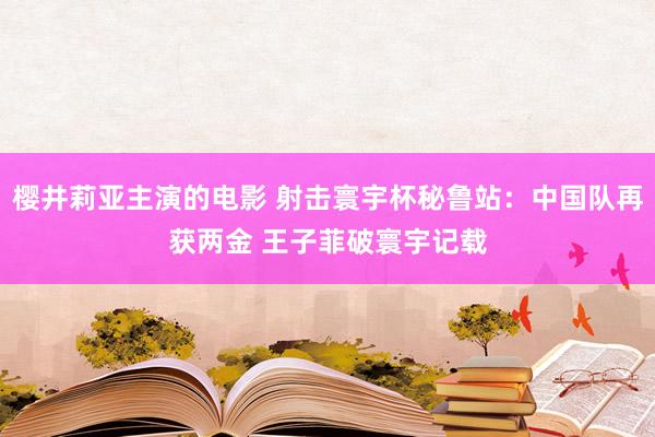 樱井莉亚主演的电影 射击寰宇杯秘鲁站：中国队再获两金 王子菲破寰宇记载