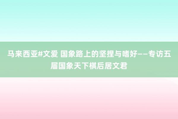 马来西亚#文爱 国象路上的坚捏与嗜好——专访五届国象天下棋后居文君