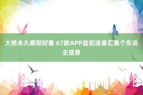 大桥未久哪部好看 67款APP监犯违章汇集个东谈主信息