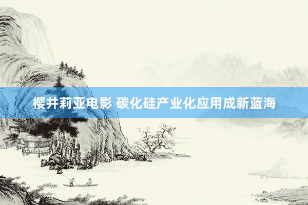 樱井莉亚电影 碳化硅产业化应用成新蓝海