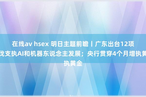 在线av hsex 明日主题前瞻丨广东出台12项步伐支执AI和机器东说念主发展；央行贯穿4个月增执黄金