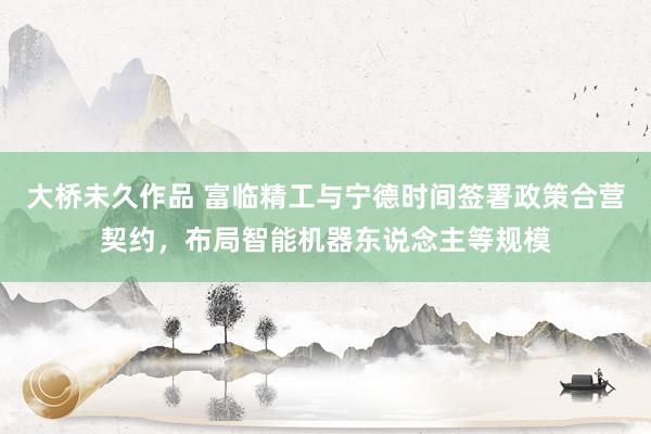 大桥未久作品 富临精工与宁德时间签署政策合营契约，布局智能机器东说念主等规模