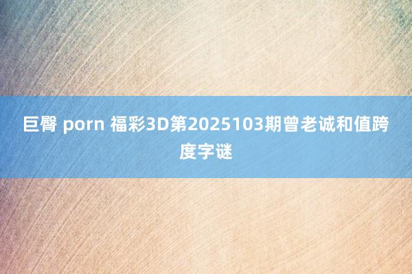 巨臀 porn 福彩3D第2025103期曾老诚和值跨度字谜