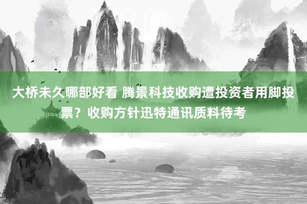 大桥未久哪部好看 腾景科技收购遭投资者用脚投票？收购方针迅特通讯质料待考