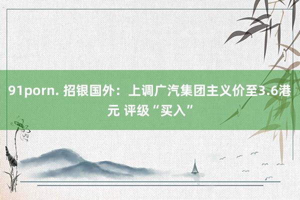 91porn. 招银国外：上调广汽集团主义价至3.6港元 评级“买入”