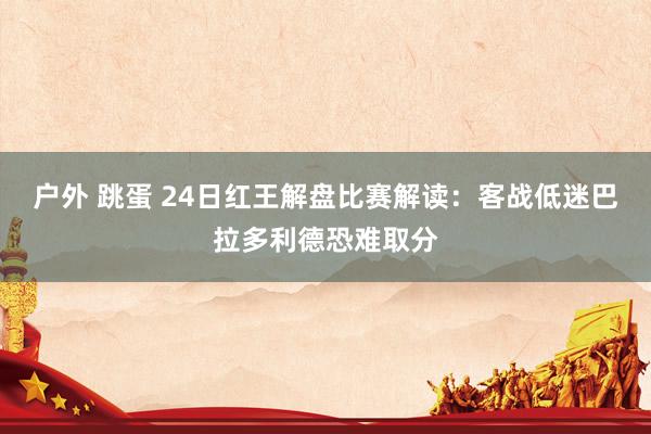 户外 跳蛋 24日红王解盘比赛解读：客战低迷巴拉多利德恐难取分