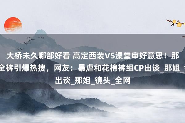 大桥未久哪部好看 高定西装VS澡堂审好意思！那英玫红安全裤引爆热搜，网友：暴虐和花棉裤组CP出谈_那姐_镜头_全网