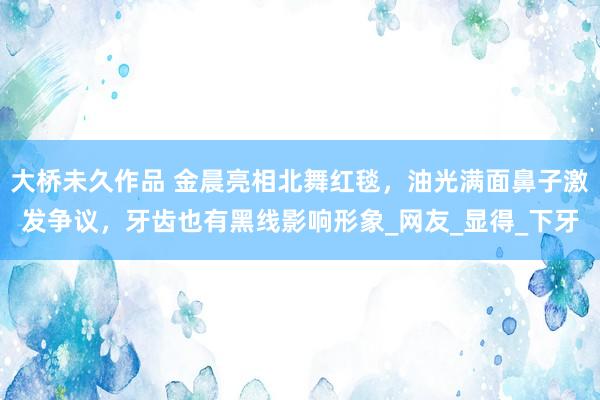 大桥未久作品 金晨亮相北舞红毯，油光满面鼻子激发争议，牙齿也有黑线影响形象_网友_显得_下牙