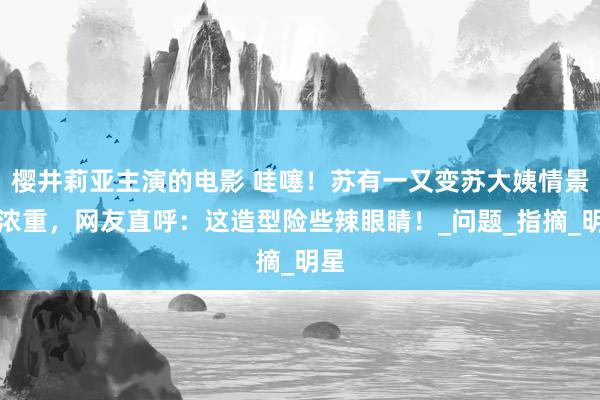 樱井莉亚主演的电影 哇噻！苏有一又变苏大姨情景太浓重，网友直呼：这造型险些辣眼睛！_问题_指摘_明星