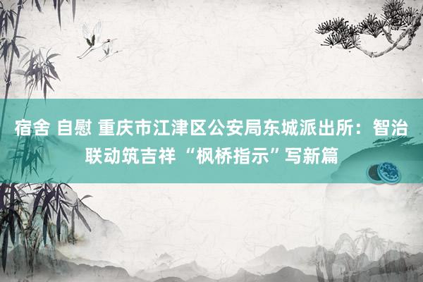 宿舍 自慰 重庆市江津区公安局东城派出所：智治联动筑吉祥 “枫桥指示”写新篇