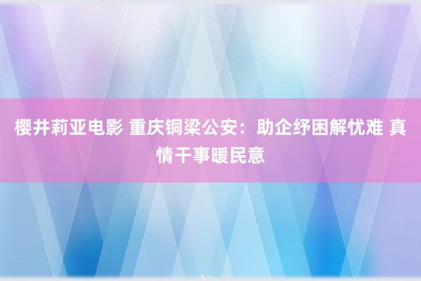 樱井莉亚电影 重庆铜梁公安：助企纾困解忧难 真情干事暖民意