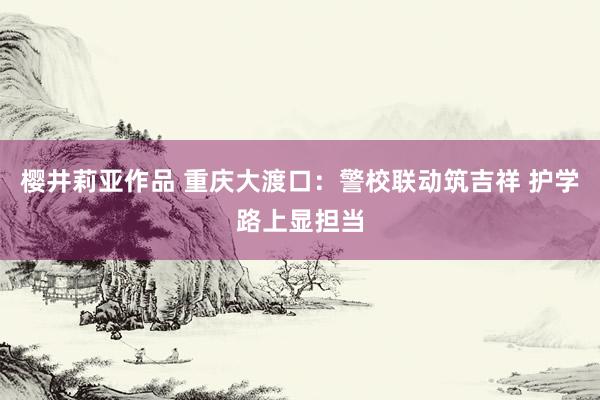 樱井莉亚作品 重庆大渡口：警校联动筑吉祥 护学路上显担当