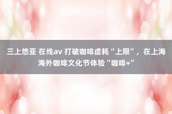 三上悠亚 在线av 打破咖啡虚耗“上限”，在上海海外咖啡文化节体验“咖啡+”