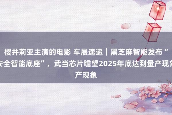 樱井莉亚主演的电影 车展速递｜黑芝麻智能发布“安全智能底座”，武当芯片瞻望2025年底达到量产现象