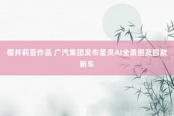 樱井莉亚作品 广汽集团发布星灵AI全景图及四款新车