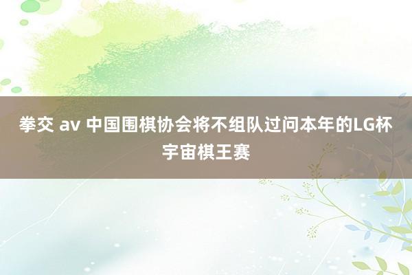 拳交 av 中国围棋协会将不组队过问本年的LG杯宇宙棋王赛