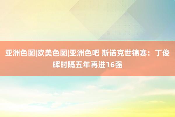 亚洲色图|欧美色图|亚洲色吧 斯诺克世锦赛：丁俊晖时隔五年再进16强