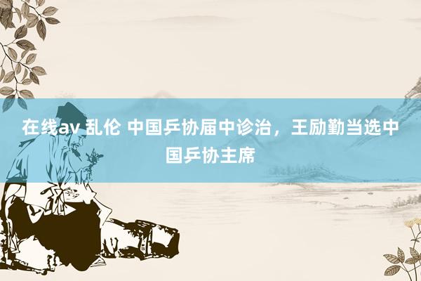 在线av 乱伦 中国乒协届中诊治，王励勤当选中国乒协主席