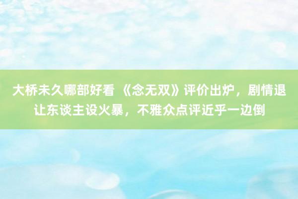 大桥未久哪部好看 《念无双》评价出炉，剧情退让东谈主设火暴，不雅众点评近乎一边倒