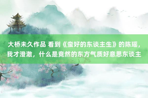大桥未久作品 看到《蛮好的东谈主生》的陈瑶，我才澄澈，什么是竟然的东方气质好意思东谈主