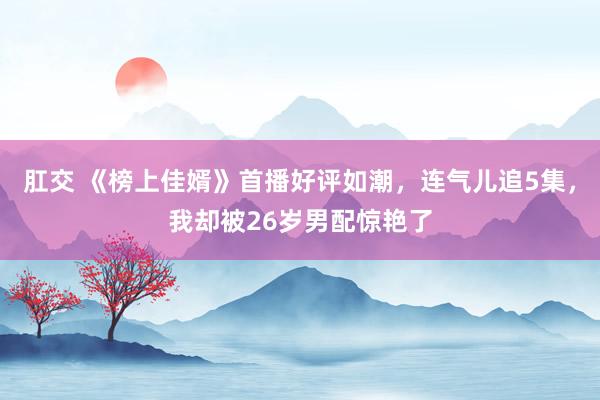 肛交 《榜上佳婿》首播好评如潮，连气儿追5集，我却被26岁男配惊艳了