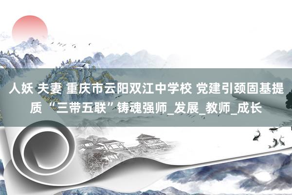 人妖 夫妻 重庆市云阳双江中学校 党建引颈固基提质 “三带五联”铸魂强师_发展_教师_成长