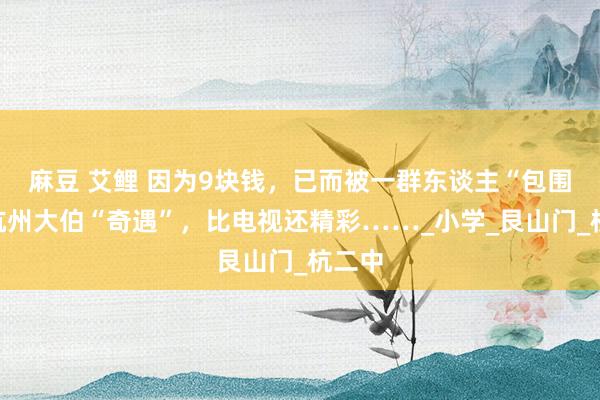 麻豆 艾鲤 因为9块钱，已而被一群东谈主“包围”！杭州大伯“奇遇”，比电视还精彩……_小学_艮山门_杭二中