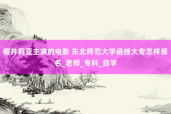 樱井莉亚主演的电影 东北师范大学函授大专怎样报名_老师_专科_自学