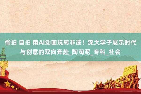 偷拍 自拍 用AI动画玩转非遗！深大学子展示时代与创意的双向奔赴_陶淘泥_专科_社会