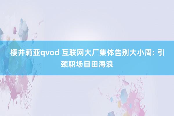 樱井莉亚qvod 互联网大厂集体告别大小周: 引颈职场目田海浪