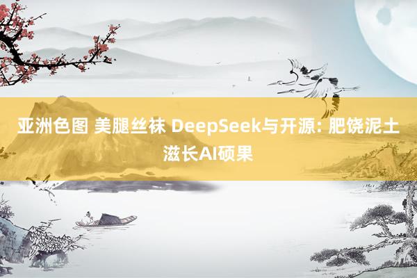 亚洲色图 美腿丝袜 DeepSeek与开源: 肥饶泥土滋长AI硕果