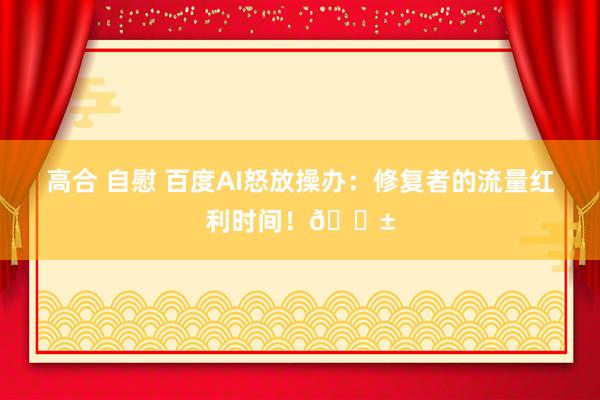 高合 自慰 百度AI怒放操办：修复者的流量红利时间！🌱
