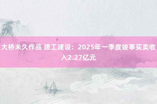 大桥未久作品 建工建设：2025年一季度竣事买卖收入2.27亿元