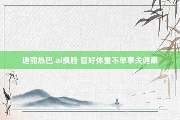 迪丽热巴 ai换脸 管好体重不单事关健康