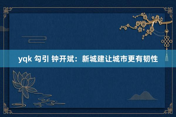 yqk 勾引 钟开斌：新城建让城市更有韧性