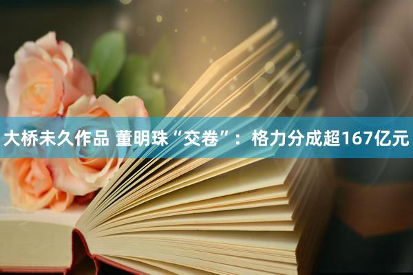 大桥未久作品 董明珠“交卷”：格力分成超167亿元