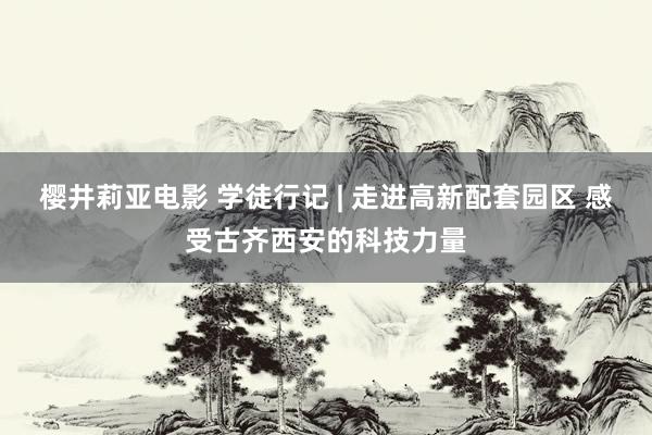 樱井莉亚电影 学徒行记 | 走进高新配套园区 感受古齐西安的科技力量