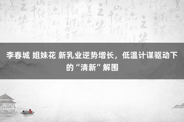 李春城 姐妹花 新乳业逆势增长，低温计谋驱动下的“清新”解围