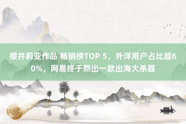 樱井莉亚作品 畅销榜TOP 5，外洋用户占比超60%，网易终于熬出一款出海大杀器