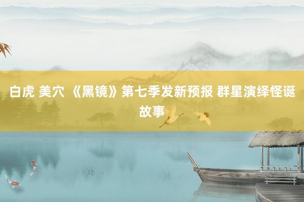 白虎 美穴 《黑镜》第七季发新预报 群星演绎怪诞故事