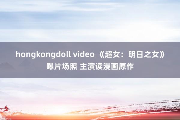 hongkongdoll video 《超女：明日之女》曝片场照 主演读漫画原作