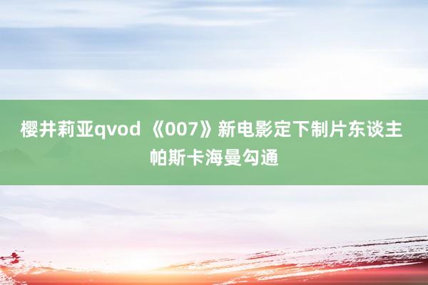樱井莉亚qvod 《007》新电影定下制片东谈主 帕斯卡海曼勾通