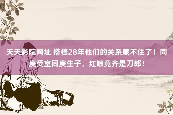 天天影院网址 搭档28年他们的关系藏不住了！同庚受室同庚生子，红娘竟齐是刀郎！