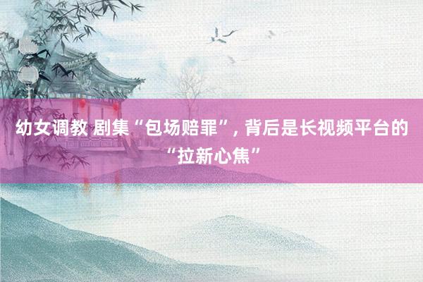 幼女调教 剧集“包场赔罪”， 背后是长视频平台的“拉新心焦”